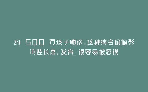 约 500 万孩子确诊，这种病会偷偷影响娃长高、发育，很容易被忽视