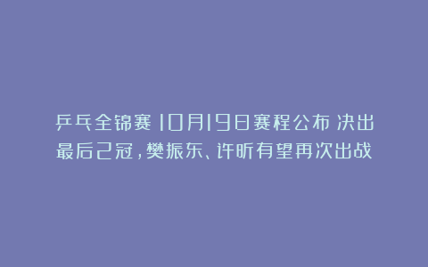 乒乓全锦赛:10月19日赛程公布!决出最后2冠,樊振东、许昕有望再次出战