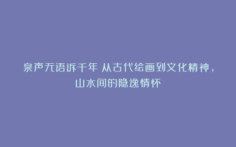 泉声无语诉千年:从古代绘画到文化精神,山水间的隐逸情怀