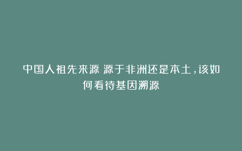 中国人祖先来源:源于非洲还是本土,该如何看待基因溯源?