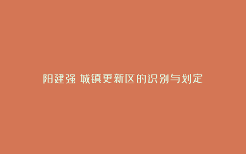 阳建强:城镇更新区的识别与划定