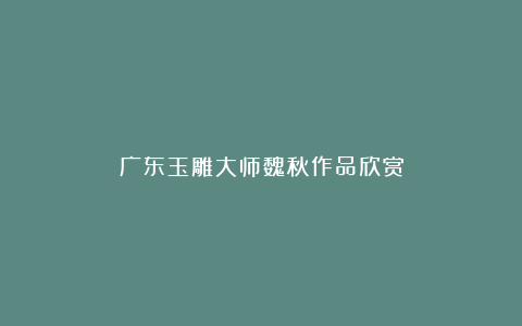 广东玉雕大师魏秋作品欣赏