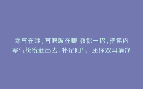 寒气在哪,耳鸣就在哪!教你一招,把体内寒气统统赶出去,补足阳气,还你双耳清净