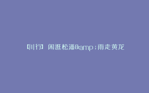 【川行】闲逛松潘&雨走黄龙