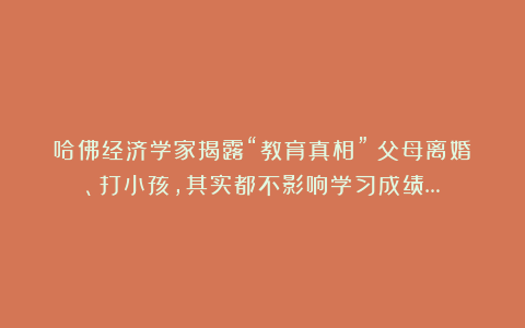 哈佛经济学家揭露“教育真相”：父母离婚、打小孩，其实都不影响学习成绩…