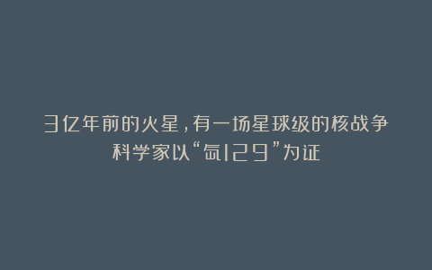 3亿年前的火星，有一场星球级的核战争？科学家以“氙129”为证