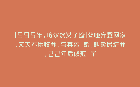 1995年,哈尔滨女子捡1聋哑弃婴回家,丈夫不愿收养,与其离 婚,她卖房培养,22年后成冠 军