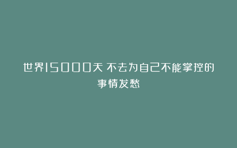 世界15000天:不去为自己不能掌控的事情发愁