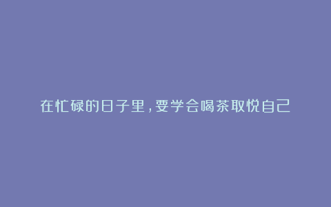 在忙碌的日子里,要学会喝茶取悦自己!