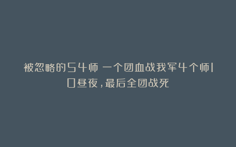 被忽略的54师:一个团血战我军4个师10昼夜,最后全团战死!