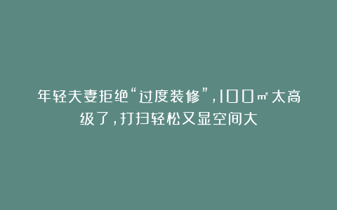 年轻夫妻拒绝“过度装修”,100㎡太高级了,打扫轻松又显空间大