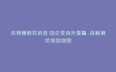 央视爆愤怒消息！国企变海外傀儡，高精测绘我国地图