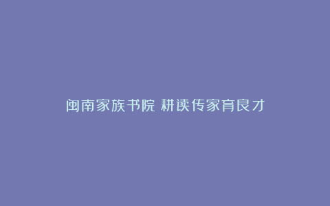 闽南家族书院:耕读传家育良才