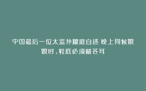 中国最后一位太监孙耀庭自述:晚上伺候娘娘时,鞋底必须藏苍耳
