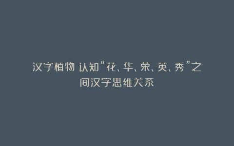 汉字植物:认知“花、华、荣、英、秀”之间汉字思维关系