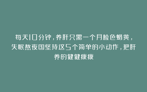 每天10分钟，养肝只需一个月脸色蜡黄，失眠熬夜国坚持这5个简单的小动作，把肝养的健健康康