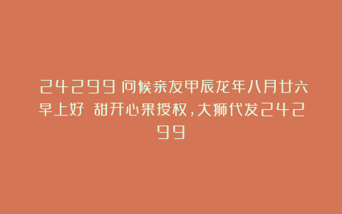 (24299)问候亲友甲辰龙年八月廿六早上好!(甜开心果授权,大狮代发24299)