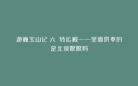 游巍宝山记（六）：转运殿——里面供奉的是北顶娘娘吗
