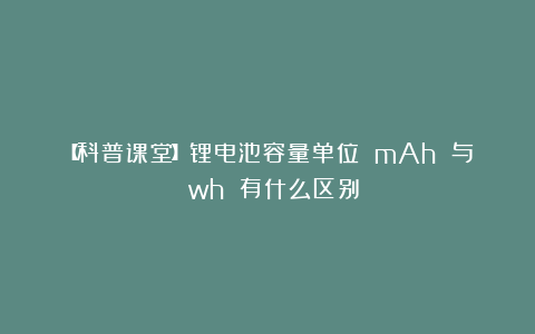 【科普课堂】锂电池容量单位 mAh 与 wh 有什么区别？