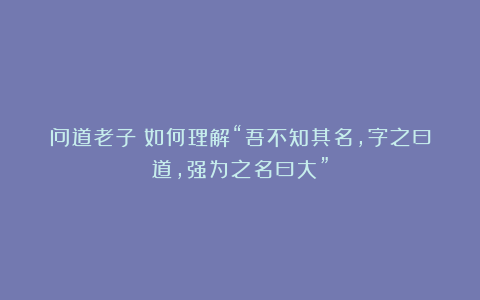 问道老子:如何理解“吾不知其名,字之曰道,强为之名曰大”