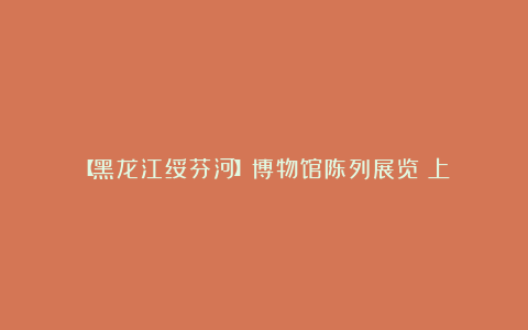 【黑龙江绥芬河】博物馆陈列展览(上)