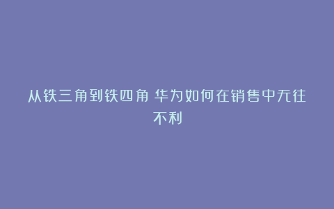 从铁三角到铁四角：华为如何在销售中无往不利
