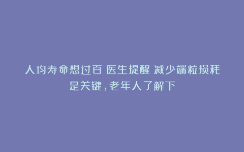 人均寿命想过百?医生提醒:减少端粒损耗是关键,老年人了解下