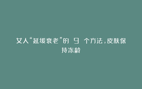 女人“延缓衰老”的 9 个方法,皮肤保持冻龄!