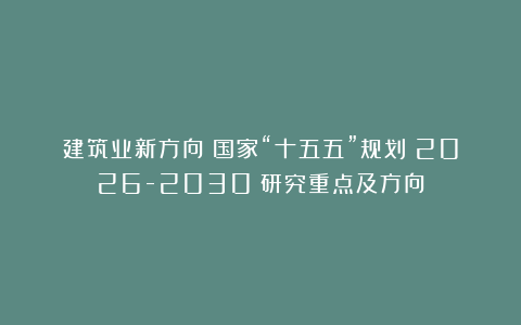 建筑业新方向!国家“十五五”规划(2026-2030)研究重点及方向