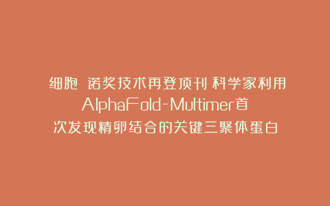 《细胞》:诺奖技术再登顶刊!科学家利用AlphaFold-Multimer首次发现精卵结合的关键三聚体蛋白