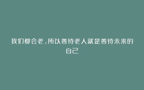 我们都会老,所以善待老人就是善待未来的自己