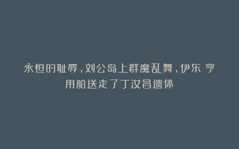 永恒的耻辱,刘公岛上群魔乱舞,伊东祐亨用船送走了丁汝昌遗体!