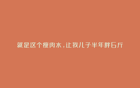 就是这个瘦肉水,让我儿子半年胖6斤