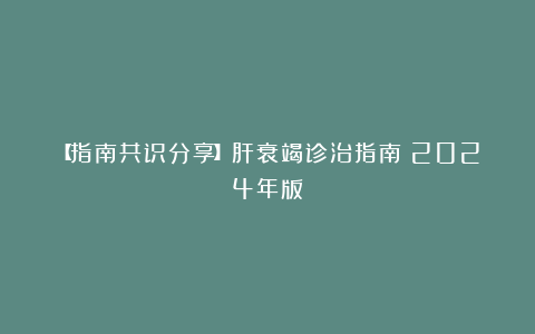 【指南共识分享】肝衰竭诊治指南（2024年版）
