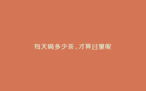 每天喝多少茶,才算过量呢?