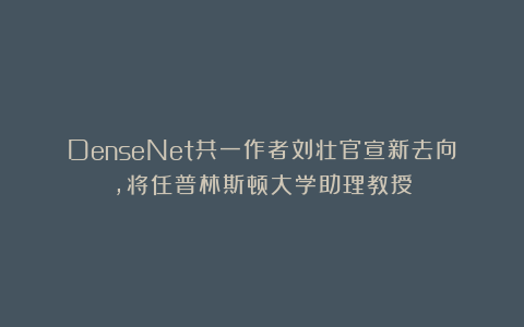 DenseNet共一作者刘壮官宣新去向，将任普林斯顿大学助理教授