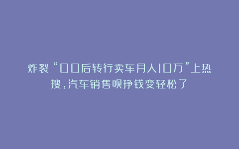 炸裂！“00后转行卖车月入10万”上热搜，汽车销售员挣钱变轻松了？