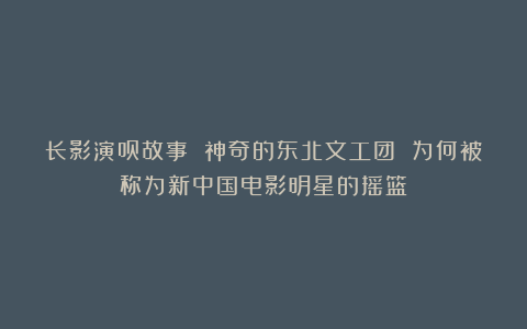 长影演员故事 神奇的东北文工团 为何被称为新中国电影明星的摇篮?