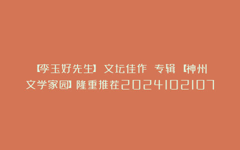 【李玉好先生】《文坛佳作 专辑》【神州文学家园】隆重推荐2024102107