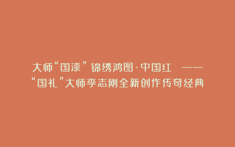 大师“国漆”《锦绣鸿图·中国红》 ——“国礼”大师李志刚全新创作传奇经典!