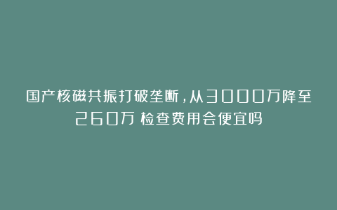 国产核磁共振打破垄断，从3000万降至260万！检查费用会便宜吗？