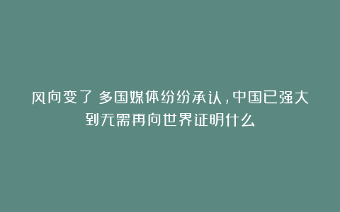风向变了!多国媒体纷纷承认,中国已强大到无需再向世界证明什么