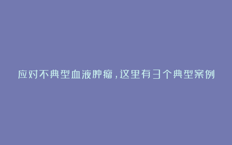 应对不典型血液肿瘤,这里有3个典型案例