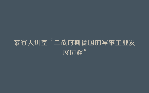 慕容大讲堂:“二战时期德国的军事工业发展历程”