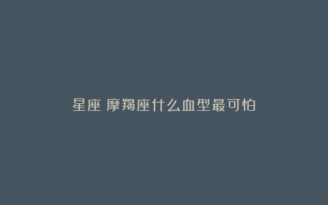 星座|摩羯座什么血型最可怕