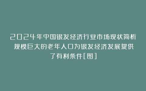 2024年中国银发经济行业市场现状简析：规模巨大的老年人口为银发经济发展提供了有利条件[图]