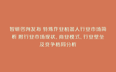 智研咨询发布:特殊作业机器人行业市场简析(附行业市场现状、商业模式、行业壁垒及竞争格局分析)
