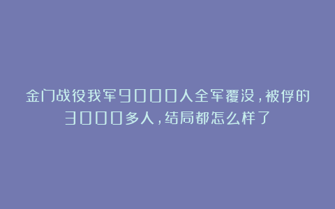 金门战役我军9000人全军覆没，被俘的3000多人，结局都怎么样了？