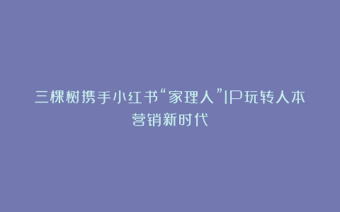 三棵树携手小红书“家理人”IP玩转人本营销新时代