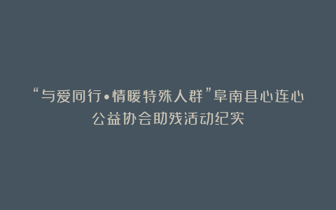 “与爱同行•情暖特殊人群”阜南县心连心公益协会助残活动纪实